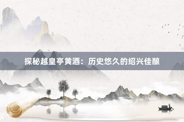 探秘越皇亭黄酒：历史悠久的绍兴佳酿